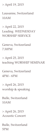 > April 19, 2015Bethany FellowshipLausanne, Switzerland10AM> April 22, 2015Leading  WEDNESDAY WORSHIP SERVICEChurch For The NationsGeneva, Switzerland 7:30PM> April 25, 2015teaching WORSHIP SEMINARChurch For The NationsGeneva, Switzerland4PM - 6PM> April 26, 2015worship & speaking Evangelical Church of BulleBulle, Switzerland10AM> April 26, 2015Acoustic ConcertEvangelical Church of BulleBulle, Switzerland5PM